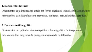 1. Documentos textuais
Documentos cuja informação esteja em forma escrita ou textual. Ex.: Documentos
manuscritos, dactilografados ou impressos. contratos, atas, relatórios, certidões.
2. Documento filmográfico
Documentos em peliculas cinematográfica e fita magnética de imagem em
movimento. Ex: programa de paisagem apresentada na televisão.
 