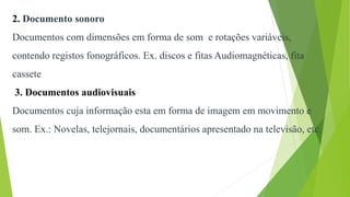 2. Documento sonoro
Documentos com dimensões em forma de som e rotações variáveis,
contendo registos fonográficos. Ex. discos e fitas Audiomagnéticas, fita
cassete
3. Documentos audiovisuais
Documentos cuja informação esta em forma de imagem em movimento e
som. Ex.: Novelas, telejornais, documentários apresentado na televisão, etc.
 