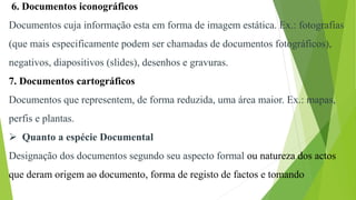 6. Documentos iconográficos
Documentos cuja informação esta em forma de imagem estática. Ex.: fotografias
(que mais especificamente podem ser chamadas de documentos fotográficos),
negativos, diapositivos (slides), desenhos e gravuras.
7. Documentos cartográficos
Documentos que representem, de forma reduzida, uma área maior. Ex.: mapas,
perfis e plantas.
 Quanto a espécie Documental
Designação dos documentos segundo seu aspecto formal ou natureza dos actos
que deram origem ao documento, forma de registo de factos e tomando
 
