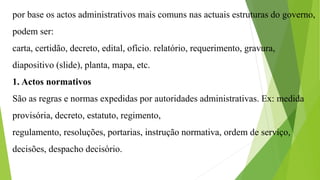 por base os actos administrativos mais comuns nas actuais estruturas do governo,
podem ser:
carta, certidão, decreto, edital, ofício. relatório, requerimento, gravura,
diapositivo (slide), planta, mapa, etc.
1. Actos normativos
São as regras e normas expedidas por autoridades administrativas. Ex: medida
provisória, decreto, estatuto, regimento,
regulamento, resoluções, portarias, instrução normativa, ordem de serviço,
decisões, despacho decisório.
 