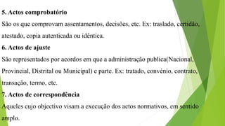 5. Actos comprobatório
São os que comprovam assentamentos, decisões, etc. Ex: traslado, certidão,
atestado, copia autenticada ou idêntica.
6. Actos de ajuste
São representados por acordos em que a administração publica(Nacional,
Provincial, Distrital ou Municipal) e parte. Ex: tratado, convénio, contrato,
transação, termo, etc.
7. Actos de correspondência
Aqueles cujo objectivo visam a execução dos actos normativos, em sentido
amplo.
 