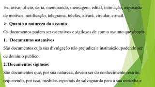 Ex: aviso, oficio, carta, memorando, mensagem, edital, intimação, exposição
de motivos, notificação, telegrama, telefax, alvará, circular, e-mail.
 Quanto a natureza do assunto
Os documentos podem ser ostensivos e sigilosos de com o assunto que aborda.
1. Documentos ostensivos
São documentos cuja sua divulgação não prejudica a instituição, podendo ser
de domínio publico.
2. Documentos sigilosos
São documentos que, por sua natureza, devem ser do conhecimento restrito,
requerendo, por isso, medidas especiais de salvaguarda para a sua custodia e
 