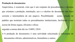 Produção de documentos
Arquivística, é essencial, visto que é um conjunto de procedimentos e técnicas
que orientam a produção, tramitação, uso e o destino do documento nas fases
corrente e intermediária de um arquivo. Possibilitando assim, criação de
padrões que norteiam todos os procedimentos institucionais, facilitando o seu
acesso de forma segura, eficiente e eficaz.
segundo a norma abnt nbr iso 15489:1 2018
 A produção de documentos é uma actividade relacionada à elaboração de
documentos oficiais, administrativos, formulários e outros;
 