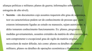 alianças politicas e militares; planos de guerra; informações sobre politica
estrageira de alto nível).
• Secreto – são documentos cujo assuntos requerem alto grau de segurança,
teor ou características podem ser do conhecimento de pessoas que , sem
estarem intimamente ligadas ao estudo ou manuseio, sejam autorizadas a
deles tomarem conhecimento funcionamento. Ex: planos, programas e
medidas governamentais, assuntos extraídos da matéria de ultra-secreta que,
sem comprometer o excepcional grau de sigilo da matéria original,
necessitam de maior difusão, tais como: planos ou detalhes da matéria
militares, planos ou detalhes de operações económicas e financeiras, etc.
 