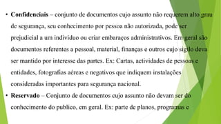 • Confidenciais – conjunto de documentos cujo assunto não requerem alto grau
de segurança, seu conhecimento por pessoa não autorizada, pode ser
prejudicial a um individuo ou criar embaraços administrativos. Em geral são
documentos referentes a pessoal, material, finanças e outros cujo sigilo deva
ser mantido por interesse das partes. Ex: Cartas, actividades de pessoas e
entidades, fotografias aéreas e negativos que indiquem instalações
consideradas importantes para segurança nacional.
• Reservado – Conjunto de documentos cujo assunto não devam ser do
conhecimento do publico, em geral. Ex: parte de planos, programas e
 