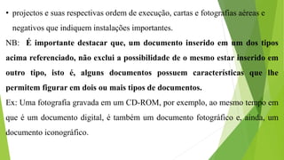 • projectos e suas respectivas ordem de execução, cartas e fotografias aéreas e
negativos que indiquem instalações importantes.
NB: É importante destacar que, um documento inserido em um dos tipos
acima referenciado, não exclui a possibilidade de o mesmo estar inserido em
outro tipo, isto é, alguns documentos possuem características que lhe
permitem figurar em dois ou mais tipos de documentos.
Ex: Uma fotografia gravada em um CD-ROM, por exemplo, ao mesmo tempo em
que é um documento digital, é também um documento fotográfico e, ainda, um
documento iconográfico.
 