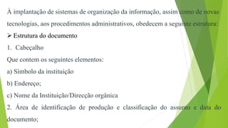 À implantação de sistemas de organização da informação, assim como de novas
tecnologias, aos procedimentos administrativos, obedecem a seguinte estrutura:
 Estrutura do documento
1. Cabeçalho
Que contem os seguintes elementos:
a) Símbolo da instituição
b) Endereço;
c) Nome da Instituição/Direcção orgânica
2. Área de identificação de produção e classificação do assunto e data do
documento;
 