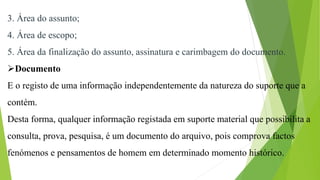 3. Área do assunto;
4. Área de escopo;
5. Área da finalização do assunto, assinatura e carimbagem do documento.
Documento
E o registo de uma informação independentemente da natureza do suporte que a
contém.
Desta forma, qualquer informação registada em suporte material que possibilita a
consulta, prova, pesquisa, é um documento do arquivo, pois comprova factos
fenómenos e pensamentos de homem em determinado momento histórico.
 