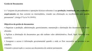 Gestão de Documentos
é o “conjunto de procedimentos e operações técnicas referentes à sua produção, tramitação, uso, avaliação e
arquivamento em fase corrente ou intermediária, visando sua eliminação ou recolhimento para guarda
permanente”. (Artigo 3º Lei nº 8.159/91).
Objectivos da gestão de documentos
• Organizar a produção, administração, gerenciamento, manutenção e destinação dos documentos de modo
eficiente;
• Agilizar a eliminação de documentos que não tenham valor administrativo, fiscal, legal, histórico e/ou
científico;
• Assegurar o acesso à informação governamental quando e onde se fizer necessária ao governo e aos
cidadãos;
• Garantir a preservação e o acesso aos documentos de carácter permanente.
 