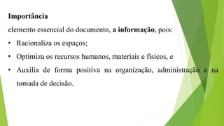 Importância
elemento essencial do documento, a informação, pois:
• Racionaliza os espaços;
• Optimiza os recursos humanos, materiais e físicos, e
• Auxilia de forma positiva na organização, administração e na
tomada de decisão.
 