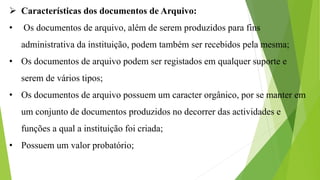 Características dos documentos de Arquivo:
• Os documentos de arquivo, além de serem produzidos para fins
administrativa da instituição, podem também ser recebidos pela mesma;
• Os documentos de arquivo podem ser registados em qualquer suporte e
serem de vários tipos;
• Os documentos de arquivo possuem um caracter orgânico, por se manter em
um conjunto de documentos produzidos no decorrer das actividades e
funções a qual a instituição foi criada;
• Possuem um valor probatório;
 