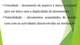 • Unicidade – documento de arquivo é único e original
(por ser único sem a duplicidade de documento);
• Naturalidada – documentos acumulados de acordo
com com as actividades desenvolvidas na instituição.
 
