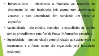 • Imparcialidade – relacionada a Produção ou recepção do
documento de uma instituição pois ocorre num determinado
contexto e para determinado fim atendendo um objectivo
específico;
• Autenticidade – são criados, mantidos e custodiados de acordo
com os procedimento para fins de Prova (informações passadas);
• Organicidade – tem um relação entre si(relação que existe entre os
documentos e a forma como são organizada pela instituição
produtora);
 