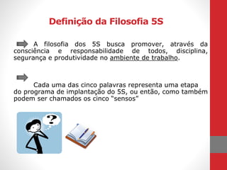 Definição da Filosofia 5S
A filosofia dos 5S busca promover, através da
consciência e responsabilidade de todos, disciplina,
segurança e produtividade no ambiente de trabalho.
Cada uma das cinco palavras representa uma etapa
do programa de implantação do 5S, ou então, como também
podem ser chamados os cinco “sensos”
 