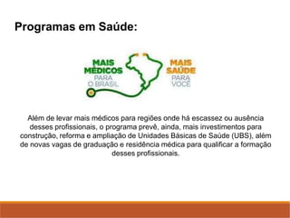 Programas em Saúde:
Além de levar mais médicos para regiões onde há escassez ou ausência
desses profissionais, o programa prevê, ainda, mais investimentos para
construção, reforma e ampliação de Unidades Básicas de Saúde (UBS), além
de novas vagas de graduação e residência médica para qualificar a formação
desses profissionais.
 
