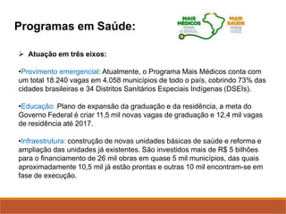 Programas em Saúde:
 Atuação em três eixos:
•Provimento emergencial: Atualmente, o Programa Mais Médicos conta com
um total 18.240 vagas em 4.058 municípios de todo o país, cobrindo 73% das
cidades brasileiras e 34 Distritos Sanitários Especiais Indígenas (DSEIs).
•Educação: Plano de expansão da graduação e da residência, a meta do
Governo Federal é criar 11,5 mil novas vagas de graduação e 12,4 mil vagas
de residência até 2017.
•Infraestrutura: construção de novas unidades básicas de saúde e reforma e
ampliação das unidades já existentes. São investidos mais de R$ 5 bilhões
para o financiamento de 26 mil obras em quase 5 mil municípios, das quais
aproximadamente 10,5 mil já estão prontas e outras 10 mil encontram-se em
fase de execução.
 