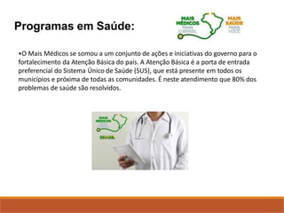 Programas em Saúde:
•O Mais Médicos se somou a um conjunto de ações e iniciativas do governo para o
fortalecimento da Atenção Básica do país. A Atenção Básica é a porta de entrada
preferencial do Sistema Único de Saúde (SUS), que está presente em todos os
municípios e próxima de todas as comunidades. É neste atendimento que 80% dos
problemas de saúde são resolvidos.
 