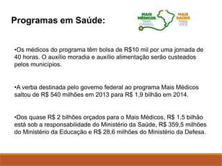 Programas em Saúde:
•Os médicos do programa têm bolsa de R$10 mil por uma jornada de
40 horas. O auxílio moradia e auxílio alimentação serão custeados
pelos municípios.
•A verba destinada pelo governo federal ao programa Mais Médicos
saltou de R$ 540 milhões em 2013 para R$ 1,9 bilhão em 2014.
•Dos quase R$ 2 bilhões orçados para o Mais Médicos, R$ 1,5 bilhão
está sob a responsabilidade do Ministério da Saúde, R$ 359,5 milhões
do Ministério da Educação e R$ 28,6 milhões do Ministério da Defesa.
 