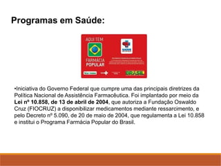 Programas em Saúde:
•Iniciativa do Governo Federal que cumpre uma das principais diretrizes da
Política Nacional de Assistência Farmacêutica. Foi implantado por meio da
Lei nº 10.858, de 13 de abril de 2004, que autoriza a Fundação Oswaldo
Cruz (FIOCRUZ) a disponibilizar medicamentos mediante ressarcimento, e
pelo Decreto nº 5.090, de 20 de maio de 2004, que regulamenta a Lei 10.858
e institui o Programa Farmácia Popular do Brasil.
 