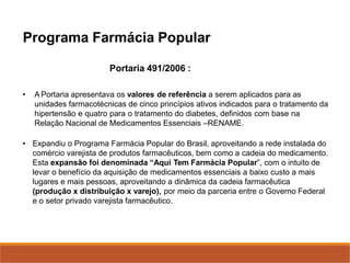 Portaria 491/2006 :
• A Portaria apresentava os valores de referência a serem aplicados para as
unidades farmacotécnicas de cinco princípios ativos indicados para o tratamento da
hipertensão e quatro para o tratamento do diabetes, definidos com base na
Relação Nacional de Medicamentos Essenciais –RENAME.
• Expandiu o Programa Farmácia Popular do Brasil, aproveitando a rede instalada do
comércio varejista de produtos farmacêuticos, bem como a cadeia do medicamento.
Esta expansão foi denominada “Aqui Tem Farmácia Popular”, com o intuito de
levar o benefício da aquisição de medicamentos essenciais a baixo custo a mais
lugares e mais pessoas, aproveitando a dinâmica da cadeia farmacêutica
(produção x distribuição x varejo), por meio da parceria entre o Governo Federal
e o setor privado varejista farmacêutico.
Programa Farmácia Popular
 