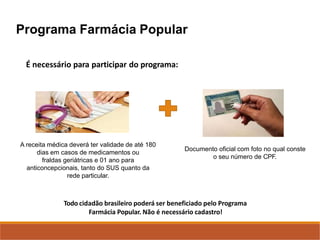 Programa Farmácia Popular
A receita médica deverá ter validade de até 180
dias em casos de medicamentos ou
fraldas geriátricas e 01 ano para
anticoncepcionais, tanto do SUS quanto da
rede particular.
Documento oficial com foto no qual conste
o seu número de CPF.
Todo cidadão brasileiro poderá ser beneficiado pelo Programa
Farmácia Popular. Não é necessário cadastro!
É necessário para participar do programa:
 