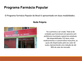 Programa Farmácia Popular
O Programa Farmácia Popular do Brasil é apresentado em duas modalidades:
Rede Própria
Foi a primeira a ser criada. Trata-se de
unidades que funcionam em parceria com
prefeituras municipais e governos estaduais.
São disponibilizados 112 itens, entre
medicamentos e o preservativo masculino, os
quais são dispensados pelo seu valor de
custo, representando uma redução de até
90% do valor de mercado.
 