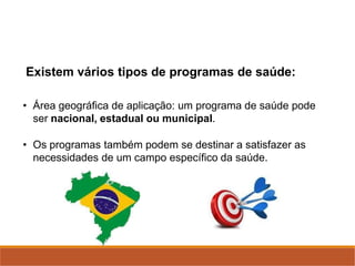 Existem vários tipos de programas de saúde:
• Área geográfica de aplicação: um programa de saúde pode
ser nacional, estadual ou municipal.
• Os programas também podem se destinar a satisfazer as
necessidades de um campo específico da saúde.
 