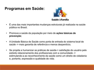 Programas em Saúde:
• É uma das mais importantes mudanças estruturais já realizada na saúde
pública no Brasil;
• Promove a saúde da população por meio de ações básicas de
prevenção;
• A Unidade Básica de Saúde como porta de entrada do sistema local de
saúde -> mais garantia de referência e menos desperdício;
• Se propõe a humanizar as práticas de saúde-> satisfação do usuário pelo
estreito relacionamento dos profissionais com a comunidade ->
estimulando-a ao reconhecimento da saúde como um direito de cidadania
e, portanto, expressão e qualidade de vida;
 