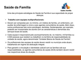 Uma das principais estratégias do Saúde da Família é sua capacidade de propor
alianças.
• Trabalho com equipes multiprofissionais:
 Devem ser compostas por, no mínimo, um médico de família, um enfermeiro, um
auxiliar de enfermagem e cinco a seis agentes comunitários de saúde. Além disso,
outros profissionais tais como psicólogos, dentistas, fisioterapeutas, por exemplo,
poderão ser incorporados de acordo com as características e demandas dos
serviços locais de saúde.
 Cada equipe é responsável pelo acompanhamento de, no máximo, mil famílias ou
4.500 pessoas que residam ou trabalhem no território de responsabilidade da
unidade de saúde, agora denominada "Unidade Básica de Saúde da Família".
 Os profissionais das equipes de saúde devem residir no município onde atuam,
trabalhando em regime de dedicação integral.
 Para garantir a vinculação e identidade cultural com as famílias sob sua
responsabilidade, os agentes comunitários de saúde (ACS) também devem residir
nas respectivas áreas de atuação.
Saúde da Família
 