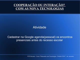 NTE Recanto : Curso "Educando com Tecnologias - ProInfo 2014" - 4o. encontro
COOPERAÇÃO OU INTERAÇÃO?
COM AS NOVA TECNOLOGIAS
Atividade
Cadastrar na Google agenda(pessoal) os encontros
presenciais antes do recesso escolar
 