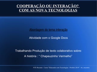 NTE Recanto : Curso "Educando com Tecnologias - ProInfo 2014" - 4o. encontro
COOPERAÇÃO OU INTERAÇÃO?
COM AS NOVA TECNOLOGIAS
Abordagem do tema interação
Atividade com o Google Docs
Trabalhando Produção de texto colaborativo sobre:
A história : “ Chapeuzinho Vermelho”
 