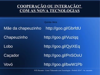 NTE Recanto : Curso "Educando com Tecnologias - ProInfo 2014" - 4o. encontro
COOPERAÇÃO OU INTERAÇÃO?
COM AS NOVA TECNOLOGIAS
Quinta--feira
Mãe da chapeuzinho http://goo.gl/GbrfdU
Chapeuzinho http://goo.gl/Vuziqq
Lobo http://goo.gl/QyIXEq
Caçador http://goo.gl/PnSOoU
Vovó http://goo.gl/bwW1Pb
 