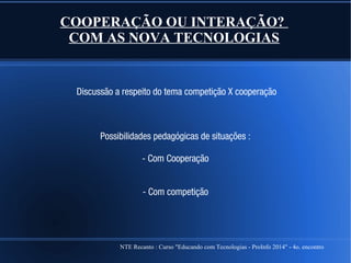 NTE Recanto : Curso "Educando com Tecnologias - ProInfo 2014" - 4o. encontro
COOPERAÇÃO OU INTERAÇÃO?
COM AS NOVA TECNOLOGIAS
Discussão a respeito do tema competição X cooperação
Possibilidades pedagógicas de situações :
- Com Cooperação
- Com competição
 