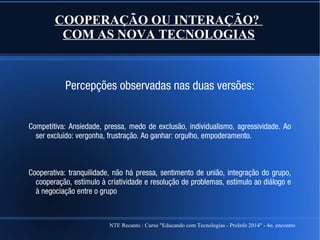 NTE Recanto : Curso "Educando com Tecnologias - ProInfo 2014" - 4o. encontro
COOPERAÇÃO OU INTERAÇÃO?
COM AS NOVA TECNOLOGIAS
Percepções observadas nas duas versões:
Competitiva: Ansiedade, pressa, medo de exclusão, individualismo, agressividade. Ao
ser excluído: vergonha, frustração. Ao ganhar: orgulho, empoderamento.
Cooperativa: tranquilidade, não há pressa, sentimento de união, integração do grupo,
cooperação, estímulo à criatividade e resolução de problemas, estímulo ao diálogo e
à negociação entre o grupo
 