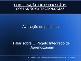 NTE Recanto : Curso "Educando com Tecnologias - ProInfo 2014" - 4o. encontro
COOPERAÇÃO OU INTERAÇÃO?
COM AS NOVA TECNOLOGIAS
Avaliação do percurso
Falar sobre O Projeto Integrado de
Aprendizagem
 