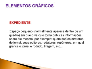 ELEMENTOS GRÁFICOS

EXPEDIENTE
Espaço pequeno (normalmente aparece dentro de um
quadro) em que o veículo torna públicas informações
sobre ele mesmo, por exemplo: quem são os diretores
do jornal, seus editores, redatores, repórteres, em qual
gráfica o jornal é rodado, tiragem, etc...

 