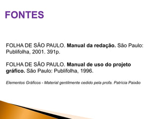 FONTES
FOLHA DE SÃO PAULO. Manual da redação. São Paulo:
Publifolha, 2001. 391p.
FOLHA DE SÃO PAULO. Manual de uso do projeto
gráfico. São Paulo: Publifolha, 1996.
Elementos Gráficos - Material gentilmente cedido pela profa. Patrícia Paixão

 