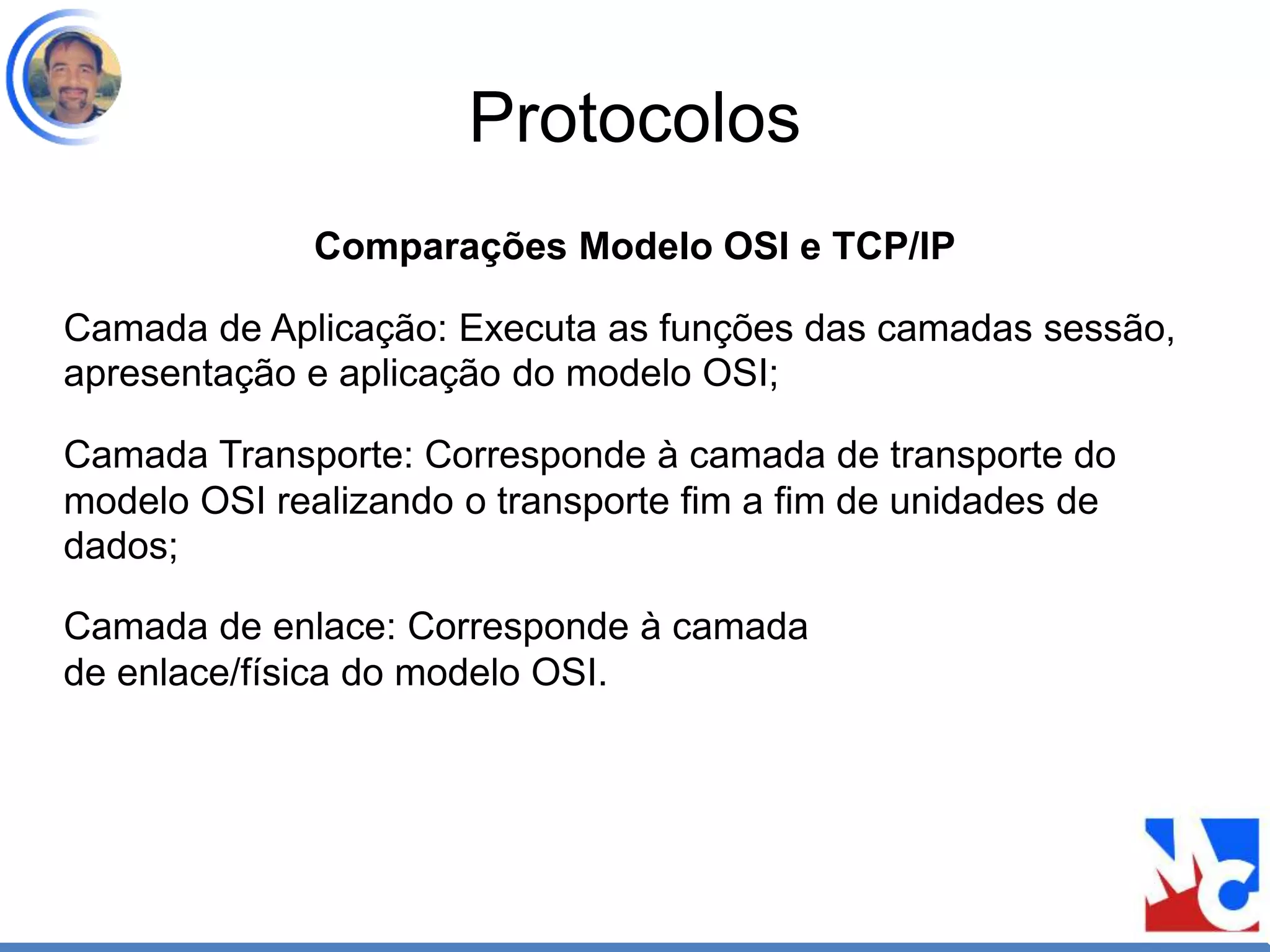 Protocolos
Comparações Modelo OSI e TCP/IP
Camada de Aplicação: Executa as funções das camadas sessão,
apresentação e aplicação do modelo OSI;
Camada Transporte: Corresponde à camada de transporte do
modelo OSI realizando o transporte fim a fim de unidades de
dados;
Camada de enlace: Corresponde à camada
de enlace/física do modelo OSI.
 