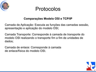 Protocolos
Comparações Modelo OSI e TCP/IP
Camada de Aplicação: Executa as funções das camadas sessão,
apresentação e aplicação do modelo OSI;
Camada Transporte: Corresponde à camada de transporte do
modelo OSI realizando o transporte fim a fim de unidades de
dados;
Camada de enlace: Corresponde à camada
de enlace/física do modelo OSI.
 