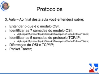 Protocolos
3. Aula – Ao final desta aula você entenderá sobre:
 Entender o que é o modelo OSI;
 Identificar as 7 camadas do modelo OSI;
 Aplicação/Apresentação/Sessão/Transporte/Rede/Enlace/Física;
 Identificar as 5 camadas do protocolo TCP/IP;
 Aplicação/Apresentação/Sessão/Transporte/Rede/Enlace/Física;
 Diferenças do OSI e TCP/IP;
 Packet Tracer;
 