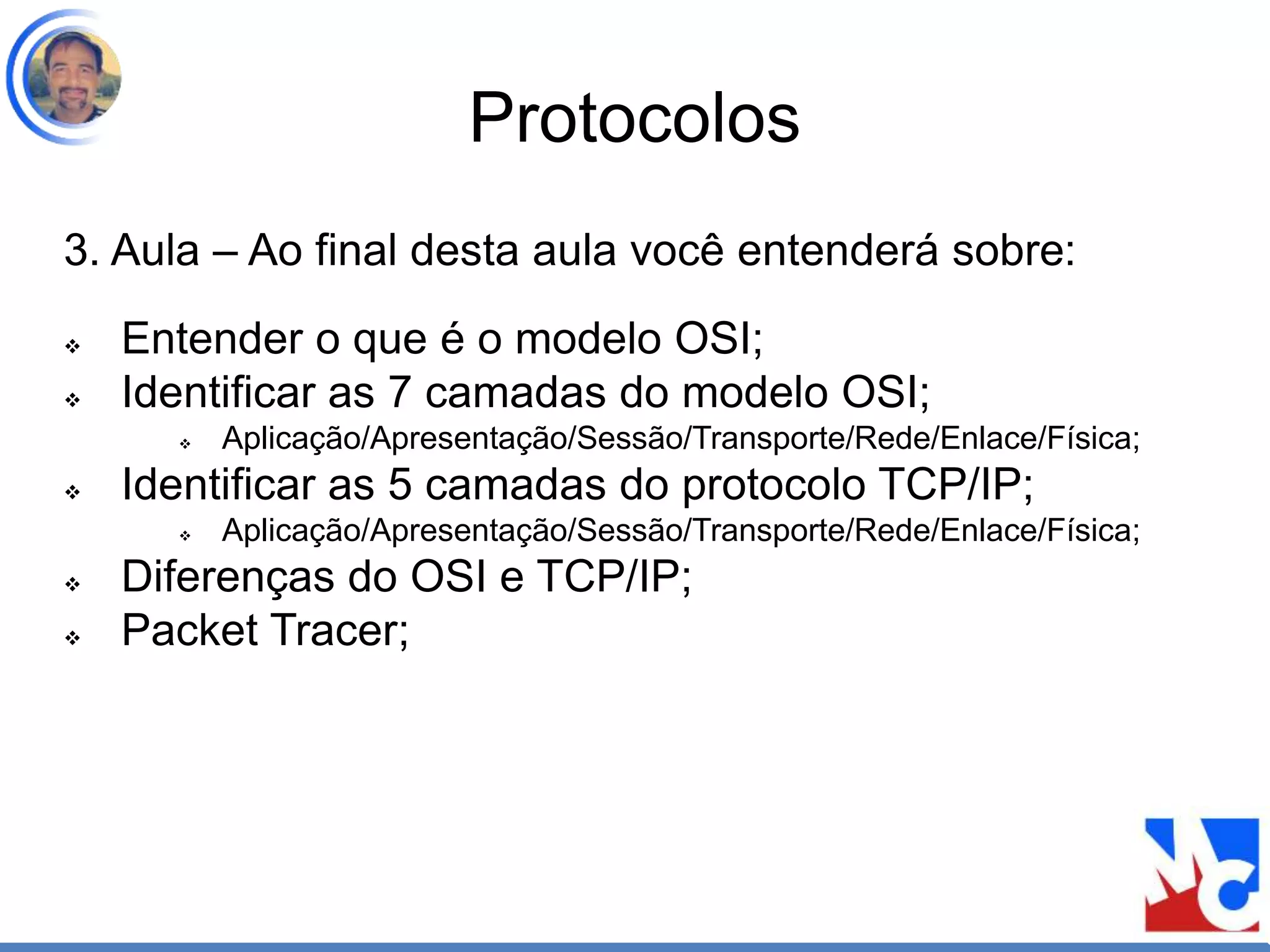 Protocolos
3. Aula – Ao final desta aula você entenderá sobre:
 Entender o que é o modelo OSI;
 Identificar as 7 camadas do modelo OSI;
 Aplicação/Apresentação/Sessão/Transporte/Rede/Enlace/Física;
 Identificar as 5 camadas do protocolo TCP/IP;
 Aplicação/Apresentação/Sessão/Transporte/Rede/Enlace/Física;
 Diferenças do OSI e TCP/IP;
 Packet Tracer;
 