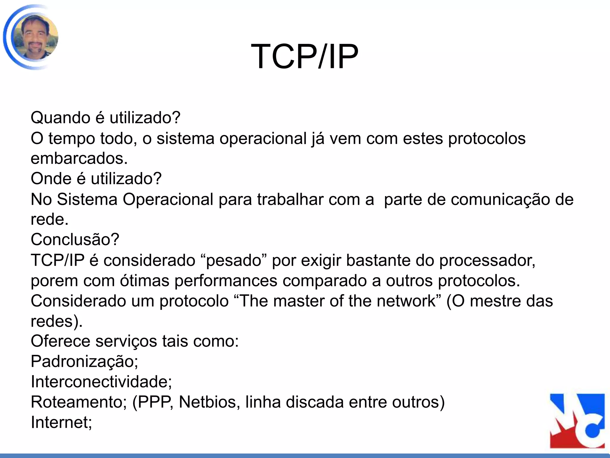 TCP/IP
Quando é utilizado?
O tempo todo, o sistema operacional já vem com estes protocolos
embarcados.
Onde é utilizado?
No Sistema Operacional para trabalhar com a parte de comunicação de
rede.
Conclusão?
TCP/IP é considerado “pesado” por exigir bastante do processador,
porem com ótimas performances comparado a outros protocolos.
Considerado um protocolo “The master of the network” (O mestre das
redes).
Oferece serviços tais como:
Padronização;
Interconectividade;
Roteamento; (PPP, Netbios, linha discada entre outros)
Internet;
 