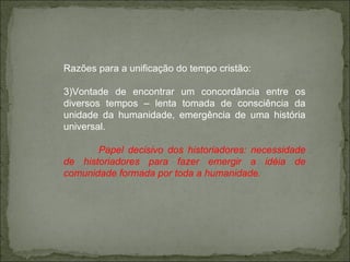 Razões para a unificação do tempo cristão: Vontade de encontrar um concordância entre os diversos tempos – lenta tomada de consciência da unidade da humanidade, emergência de uma história universal. Papel decisivo dos historiadores: necessidade de historiadores para fazer emergir a idéia de comunidade formada por toda a humanidade.  