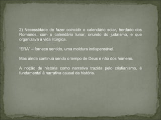 2) Necessidade de fazer coincidir o calendário solar, herdado dos Romanos, com o calendário lunar, oriundo do judaísmo, e que organizava a vida litúrgica. “ ERA” – fornece sentido, uma moldura indispensável. Mas ainda continua sendo o tempo de Deus e não dos homens. A noção de história como narrativa trazida pelo cristianismo, é fundamental à narrativa causal da história.  