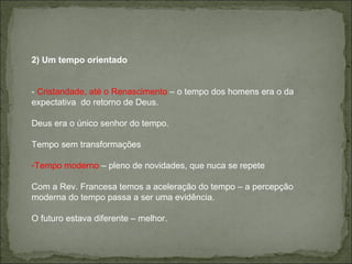 2) Um tempo orientado -  Cristandade, até o Renascimento  – o tempo dos homens era o da expectativa  do retorno de Deus. Deus era o único senhor do tempo. Tempo sem transformações Tempo moderno  – pleno de novidades, que nuca se repete  Com a Rev. Francesa temos a aceleração do tempo – a percepção moderna do tempo passa a ser uma evidência.  O futuro estava diferente – melhor. 