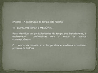 2ª parte – A construção do tempo pela história 4) TEMPO, HISTÓRIA E MEMÓRIA Para identificar as particularidades do tempo dos historiadores, é esclarecedor  confrontá-las com o tempo de nossos contemporâneos. O  tempo da história e a temporalidade moderna constituem produtos da história.  