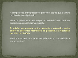A comparação entre passado e presente  supõe que o tempo da história seja objetivado. Visto do presente é um tempo já decorrido que pode ser percorrido ao sabor da investigação. O vaivém permanente entre presente e passado, assim como os diferentes momentos do passado, é a operação peculiar da história.  História – modela uma temporalidade própria, um itinerário a ser percorrido.  