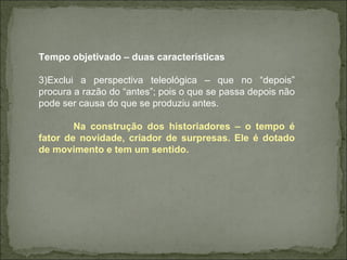 Tempo objetivado – duas características Exclui a perspectiva teleológica – que no “depois” procura a razão do “antes”; pois o que se passa depois não pode ser causa do que se produziu antes.  Na construção dos historiadores – o tempo é fator de novidade, criador de surpresas. Ele é dotado de movimento e tem um sentido.  