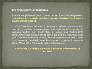 2) O tempo permite prognósticos Avança do presente para o futuro e se apóia em diagnóstico respaldado  no passado para tentar prever possíveis evoluções e avaliar probabilidades. p. 106 – “Objetivado, colocado à distância e orientado para um futuro que não o domina retroativamente, mas cujas linhas prováveis de evolução podem ser discernidas, o tempo dos historiadores compartilha essas características com a da biografia individual: cada qual pode reconstituir sua história pessoal, objetivá-la até certo ponto, como remontar, relatando suas lembranças, do momento presente até a infância até o começo da vida profissional, etc”. A memória, a exemplo da história, serve-se de um tempo já decorrido. 
