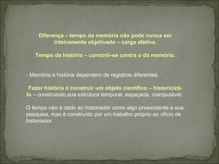 Diferença – tempo da memória não pode nunca ser inteiramente objetivado – carga afetiva. Tempo da história – constrói-se contra o da memória. - Memória e história dependem de registros diferentes. Fazer história é construir um objeto científico – historicizá-lo  – construindo sua estrutura temporal, espaçada, manipulável.  O tempo não é dado ao historiador como algo preexistente a sua pesquisa, mas é construído por um trabalho próprio ao ofício de historiador.  